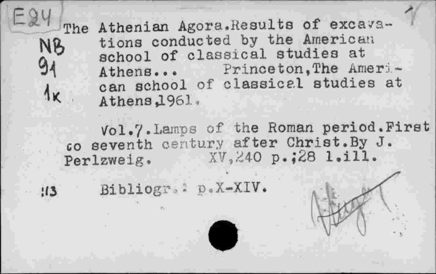 ﻿EW ,
NB
Athenian Agora.Results of excavations conducted by the American school of classical studies at Athens... Princeton,The American school of classical studies at Athens Д961.
Vol.?.Lamps of the Roman period.First co seventh century after Christ.By J. Perlzweig.	XV,240 p.;28 l.ill.
U5 Bibliograf p.X-XIV.